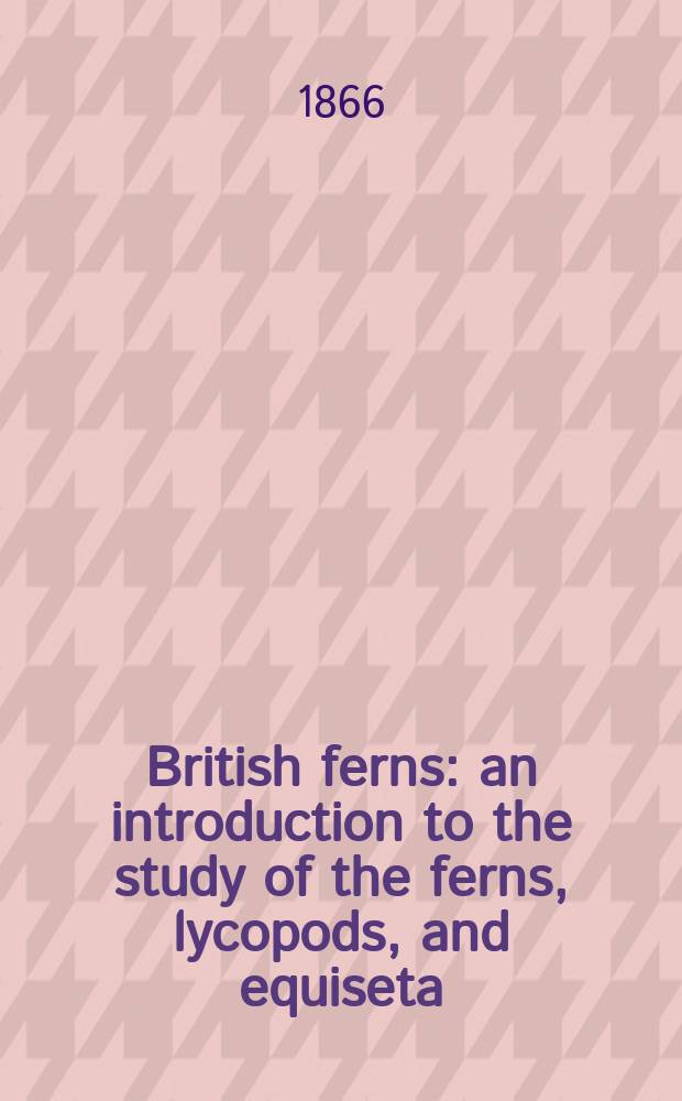 British ferns: an introduction to the study of the ferns, lycopods, and equiseta : Indigenous to the British Isles : With chapters on the structure, propagation, cultivation, diseases, uses, preservation, and distribution of ferns