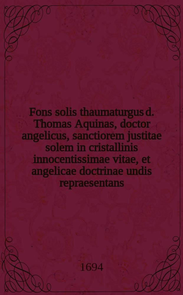 Fons solis thaumaturgus d. Thomas Aquinas, doctor angelicus, sanctiorem justitae solem in cristallinis innocentissimae vitae, et angelicae doctrinae undis repraesentans ...