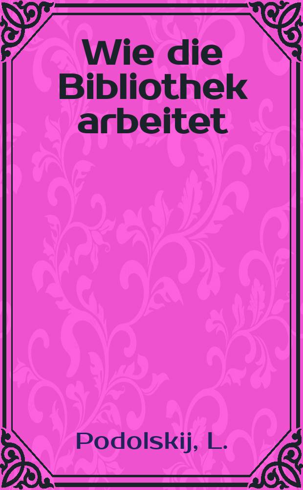 ... Wie die Bibliothek arbeitet : Ein B&uuml;chlein f&uuml;r den Bibliotheksbesucher und -arbeiter