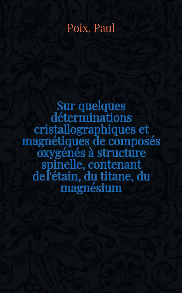Sur quelques d&eacute;terminations cristallographiques et magn&eacute;tiques de compos&eacute;s oxyg&eacute;n&eacute;s &agrave; structure spinelle, contenant de l'&eacute;tain, du titane, du magn&eacute;sium, du zinc et du cobalt: 1-re th&egrave;se; Propositions donn&eacute;es par la Facult&eacute;: 2-e th&egrave;se: Th&egrave;ses pr&eacute;sent&eacute;es &agrave; la Facult&eacute; des sciences de l'Univ. de Paris ... / par Paul Poix