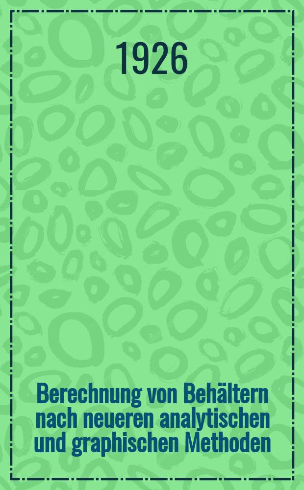 Berechnung von Behältern nach neueren analytischen und graphischen Methoden : Für studierende und Ingenieure und zum Gebrauche im Konstruktionsbüro