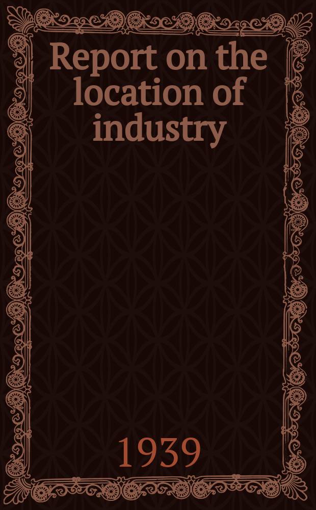 Report on the location of industry : A survey of present trends in Great Britain affecting industrial location and regional economic development with proposals for future policy. March 1939