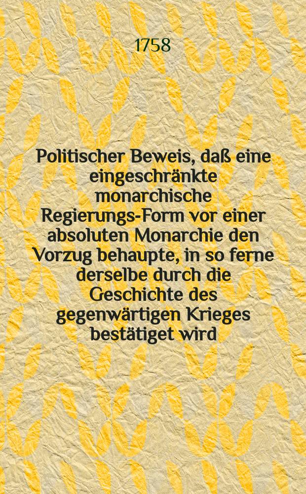 Politischer Beweis, da&szlig; eine eingeschr&auml;nkte monarchische Regierungs-Form vor einer absoluten Monarchie den Vorzug behaupte, in so ferne derselbe durch die Geschichte des gegenw&auml;rtigen Krieges best&auml;tiget wird