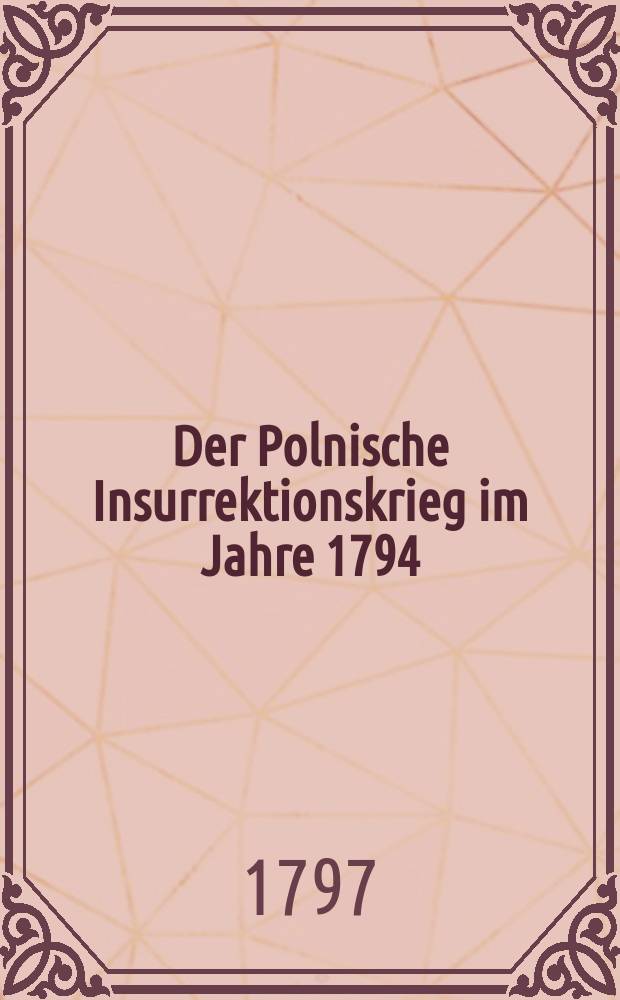 Der Polnische Insurrektionskrieg im Jahre 1794 : Nebst einigen freimüthigen Nachrichten und Bemerkungen über die letzte Theilung von Polen : Von einem Augenzeugen