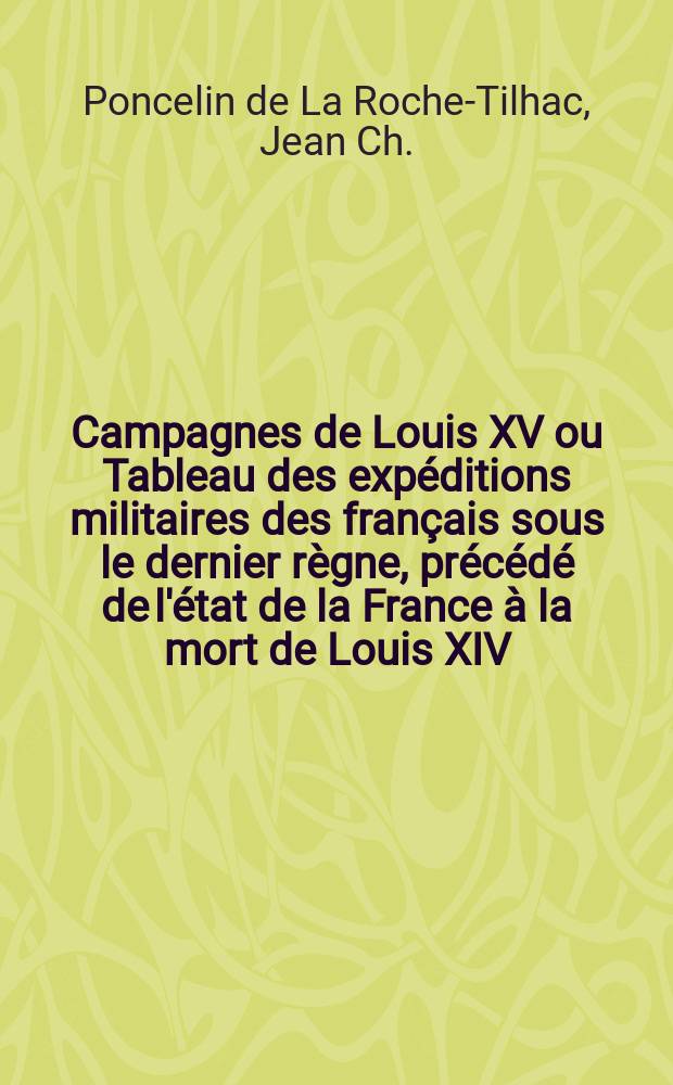Campagnes de Louis XV ou Tableau des exp&eacute;ditions militaires des fran&ccedil;ais sous le dernier r&egrave;gne, pr&eacute;c&eacute;d&eacute; de l'&eacute;tat de la France &agrave; la mort de Louis XIV; ouvrage ... destin&eacute; &agrave; faire suite aux Compagnes de Cond&eacute;, de Luxembourg, de Turenne, etc. : Partie historique