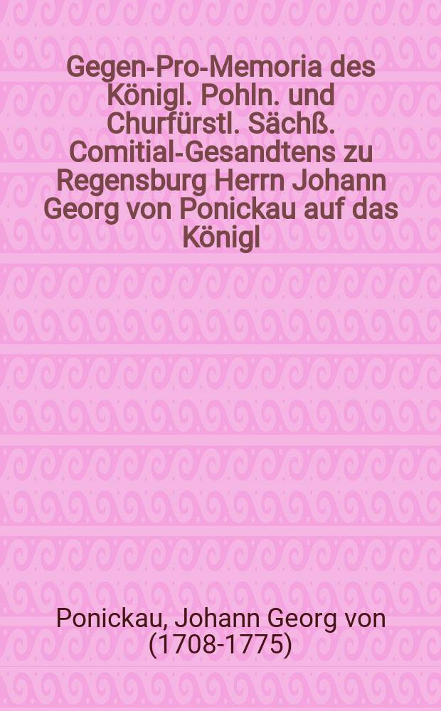 Gegen-Pro-Memoria des Königl. Pohln. und Churfürstl. Sächß. Comitial-Gesandtens zu Regensburg Herrn Johann Georg von Ponickau auf das Königl. Preuß. Pro Memoria