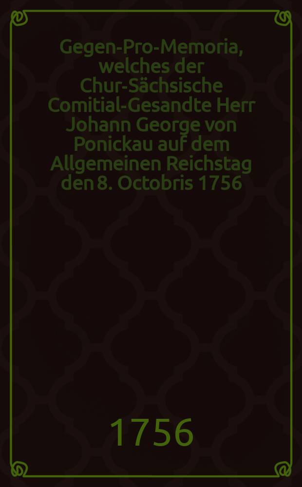 Gegen-Pro-Memoria, welches der Chur-Sächsische Comitial-Gesandte Herr Johann George von Ponickau auf dem Allgemeinen Reichstag den 8. Octobris 1756. durch öffentlichen Druck bekannt machen lassen : Nebst der Beantwortung des Gegen-Pro-Memoria des Chur-Brandenburgischen Gesandten Herrn Erich Christoph Freyherrn von Plotho : Uebergeben den 30. Oct. 1756 : Nach dem Regenspurger Exemplar