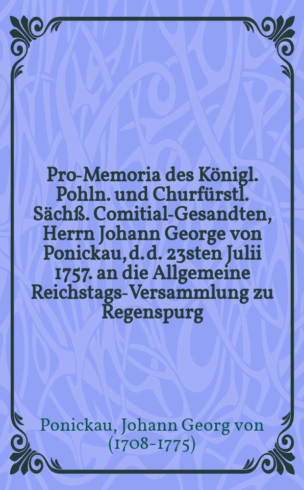 Pro-Memoria des Königl. Pohln. und Churfürstl. Sächß. Comitial-Gesandten, Herrn Johann George von Ponickau, d. d. 23sten Julii 1757. an die Allgemeine Reichstags-Versammlung zu Regenspurg, die fernere Königl. Preußl. Vergewaltigung in denen Chur-Sächß. Landen betreffend : Nebst XXVIII. Beylagen