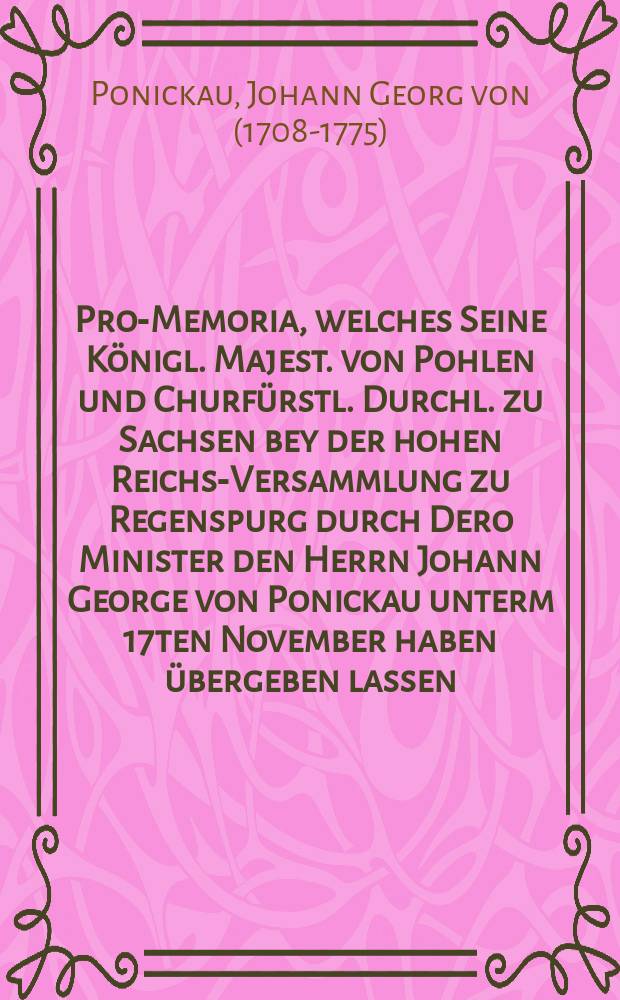 Pro-Memoria, welches Seine Königl. Majest. von Pohlen und Churfürstl. Durchl. zu Sachsen bey der hohen Reichs-Versammlung zu Regenspurg durch Dero Minister den Herrn Johann George von Ponickau unterm 17ten November haben übergeben lassen