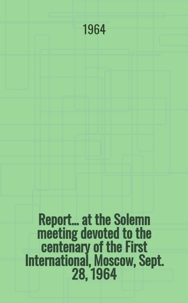 Report ... at the Solemn meeting devoted to the centenary of the First International, Moscow, Sept. 28, 1964