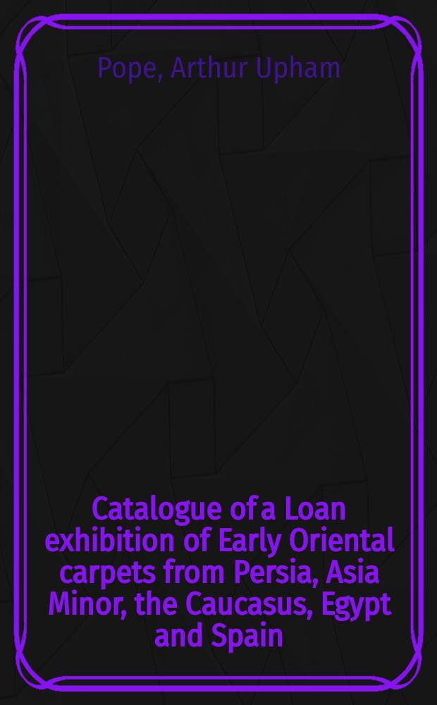 Catalogue of a Loan exhibition of Early Oriental carpets from Persia, Asia Minor, the Caucasus, Egypt and Spain