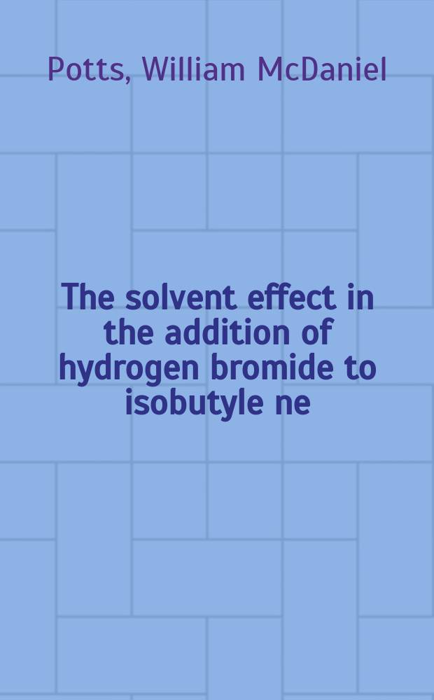 1. The solvent effect in the addition of hydrogen bromide to isobutyle ne; 2. The peroxide effect in the addition of hydrogen bromide to ethylene compounds: The addition of hydrogen bromide to the higher alkenes: A diss. submitted to the faculty of the Division of the physical sciences in candidacy for the degree of doctor of philosophy / By William McDaniel Potts; The Univ. of Chicago