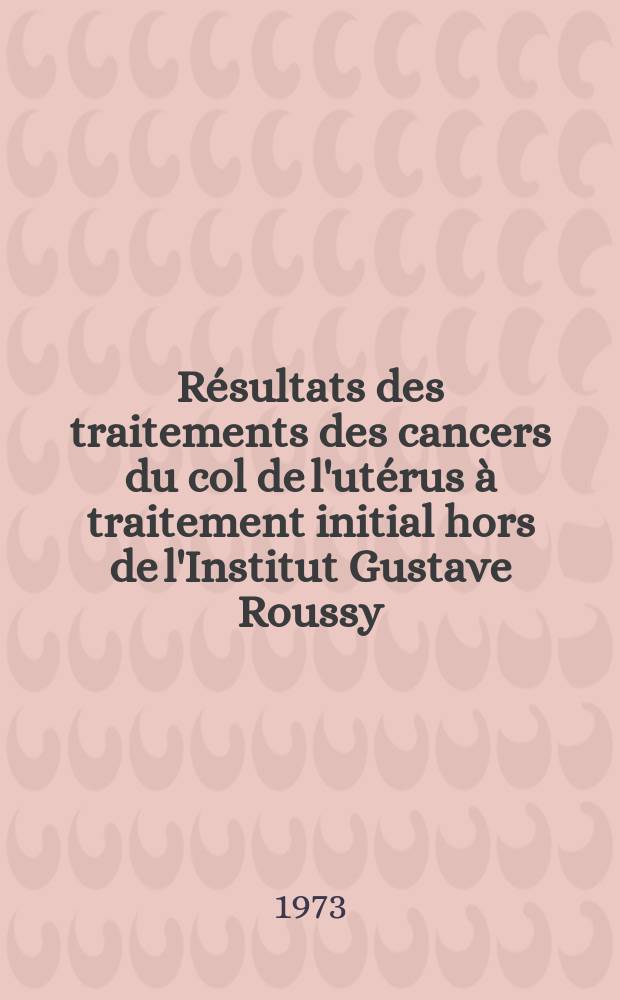 Résultats des traitements des cancers du col de l'utérus à traitement initial hors de l'Institut Gustave Roussy (I. G. R 1961-1966) : Thèse ..