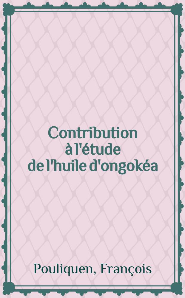 Contribution &agrave; l'&eacute;tude de l'huile d'ongok&eacute;a: 1-re th&egrave;se; Propositions donn&eacute;es par la Facult&eacute;: 2-e th&egrave;se: Th&egrave;ses pr&eacute;sent&eacute;es &agrave; ... l'Univ. de Paris pour obtenir le titre d'ing&eacute;nieur-docteur / par Fran&ccedil;ois Pouliquen