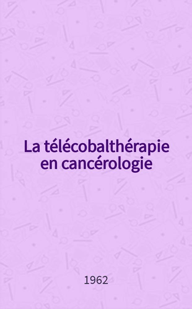 La télécobalthérapie en cancérologie : Principes, dosimétrie, principales applications : Avec la collab. de m. Gil Gayarre, prof. ..