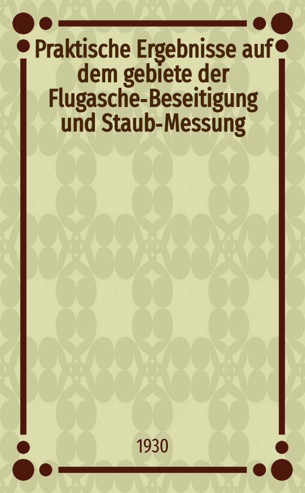 Praktische Ergebnisse auf dem gebiete der Flugasche-Beseitigung und Staub-Messung : Berichte von der Tagung in Dortmund am 27.9.1929