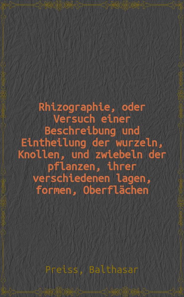 Rhizographie, oder Versuch einer Beschreibung und Eintheilung der wurzeln, Knollen, und zwiebeln der pflanzen, ihrer verschiedenen lagen, formen, Oberflächen, Gränzen und Nebentheile, nebst kurzen Betrachtungen über ihr entstehen und fortpflanzen, mit einigen anatomisch-physiologischen Bemerkungen