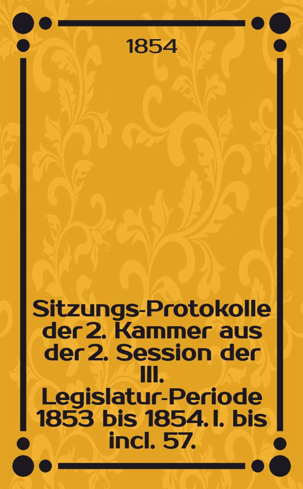 Sitzungs-Protokolle der 2. Kammer aus der 2. Session der III. Legislatur-Periode 1853 bis 1854. I. bis incl. 57. (Schlu&szlig; -) Sitzung