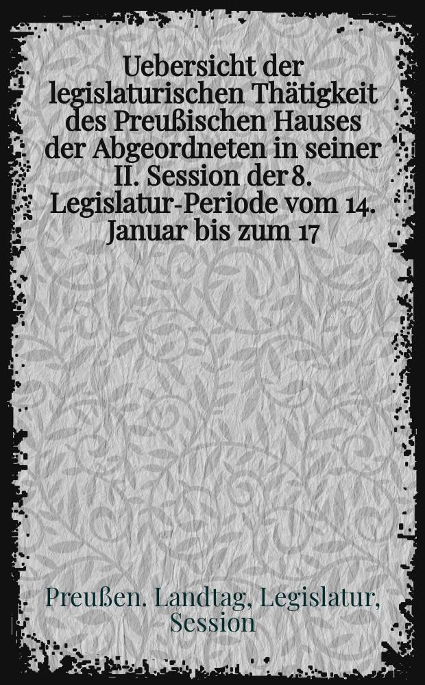 Uebersicht der legislaturischen Thätigkeit des Preußischen Hauses der Abgeordneten in seiner II. Session der 8. Legislatur-Periode vom 14. Januar bis zum 17. Juni 1865