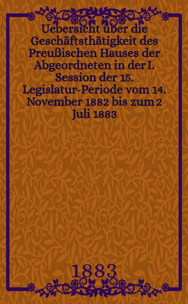 Uebersicht über die Geschäftsthätigkeit des Preußischen Hauses der Abgeordneten in der I. Session der 15. Legislatur-Periode vom 14. November 1882 bis zum 2 Juli 1883 : Hierzu gehören: 1. Die Uebersicht über die Verhandlungen im Hause der Abgeordneten in Bezug auf den Staatshaushalts-Etat für 1. Apr. 1883/84. 2. Die Rednerliste des Hauses der Abgeordneten (Vom 14. Nov. 1882 bis zum 2. Juli 1883)