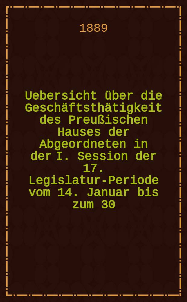 Uebersicht über die Geschäftsthätigkeit des Preußischen Hauses der Abgeordneten in der I. Session der 17. Legislatur-Periode vom 14. Januar bis zum 30. April 1889 : Hierzu gehören: 1. Die Uebersicht über die Verhandlungen im Hause der Abgeordneten in Bezug auf den Staatshaushalts-Etat für 1. Apr. 1889/90. 2. Die Rednerliste des Hauses der Abgeordneten (Vom 14. Jan. bis zum 30. Apr. 1889)