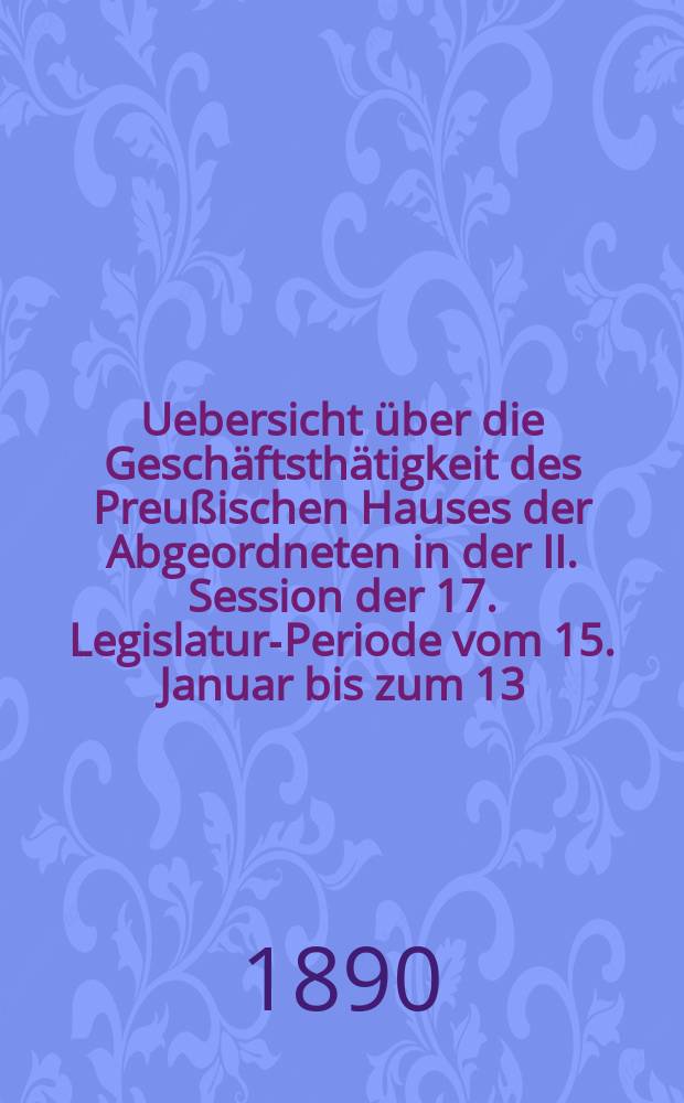 Uebersicht über die Geschäftsthätigkeit des Preußischen Hauses der Abgeordneten in der II. Session der 17. Legislatur-Periode vom 15. Januar bis zum 13. Juni 1890 : Hierzu gehören: 1. Die Uebersichten über die Verhandlungen im Hause der Abgeordneten in Bezug auf den Staatshaushalts-Etat, und zwar einen Nachtragsetat für 1889/90, den Etat für 1890/91 und 2 Nachträge zu dem letzteren. 2. Die Rednerliste des Hauses der Abgeordneten (Vom 15. Jan. bis zum 13. Juni 1890)