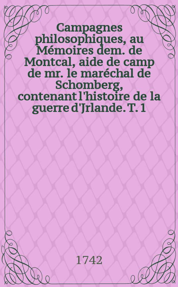 Campagnes philosophiques, au Mémoires dem. de Montcal, aide de camp de mr. le maréchal de Schomberg, contenant l'histoire de la guerre d'Jrlande. T. 1