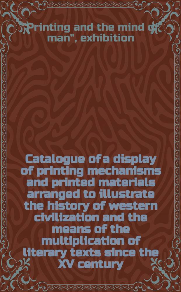 Catalogue of a display of printing mechanisms and printed materials arranged to illustrate the history of western civilization and the means of the multiplication of literary texts since the XV century : Assembled at the British museum and at Earls court, London 16-27 July 1963 : Organized in connexion with the Eleventh international printing machinery and allied trades exhibition under the title of "Printing and the mind of man"