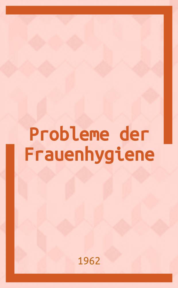 Probleme der Frauenhygiene : Ausgewählte Vorträge aus einem Fortbildungslehrgang vom 28. März bis 2. April 1960
