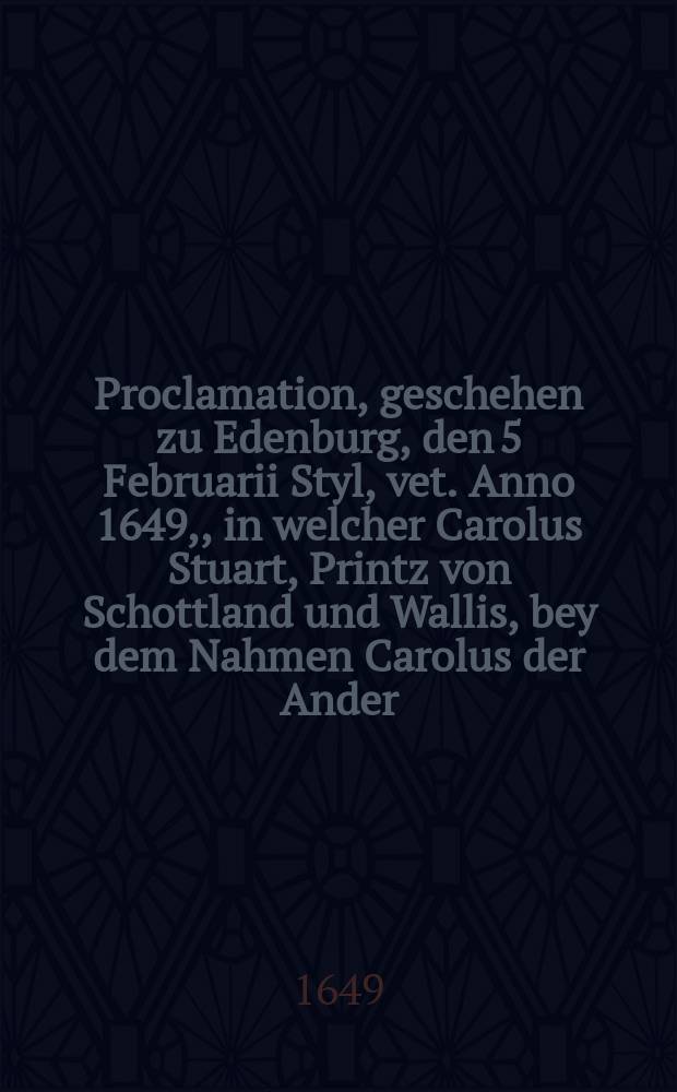 ... Proclamation, geschehen zu Edenburg, den 5 Februarii Styl, vet. Anno 1649, , in welcher Carolus Stuart, Printz von Schottland und Wallis, bey dem Nahmen Carolus der Ander, König von Schottland erkläret und ausgeruffen worden