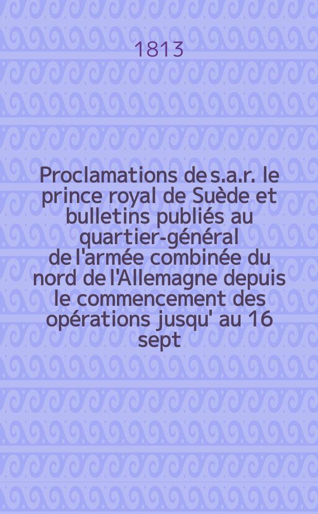 Proclamations de s.a.r. le prince royal de Su&egrave;de et bulletins publi&eacute;s au quartier-g&eacute;n&eacute;ral de l'arm&eacute;e combin&eacute;e du nord de l'Allemagne depuis le commencement des op&eacute;rations jusqu' au 16 sept. 1813