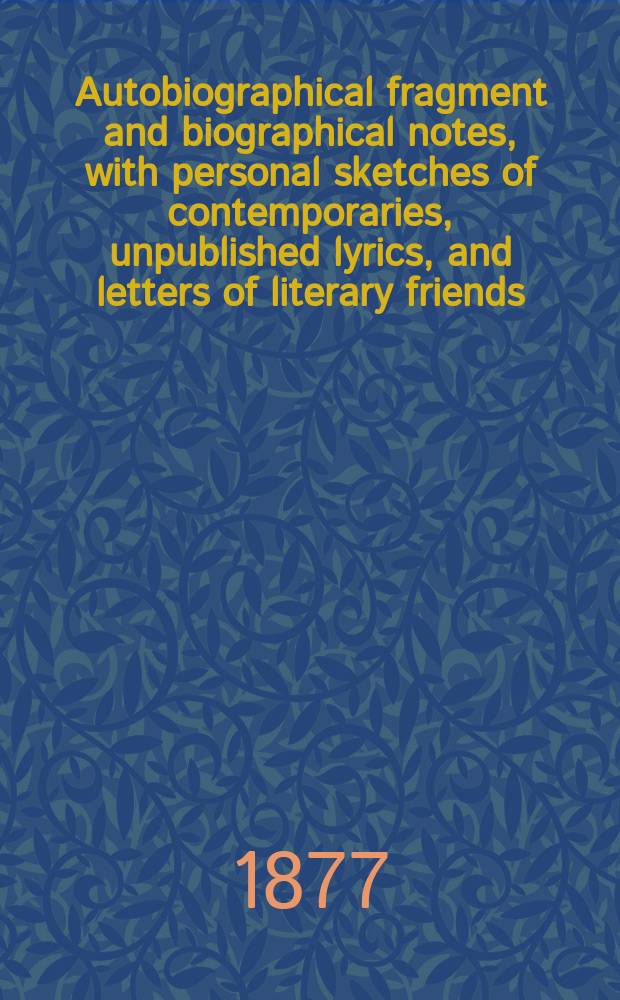 ... Autobiographical fragment and biographical notes, with personal sketches of contemporaries, unpublished lyrics, and letters of literary friends