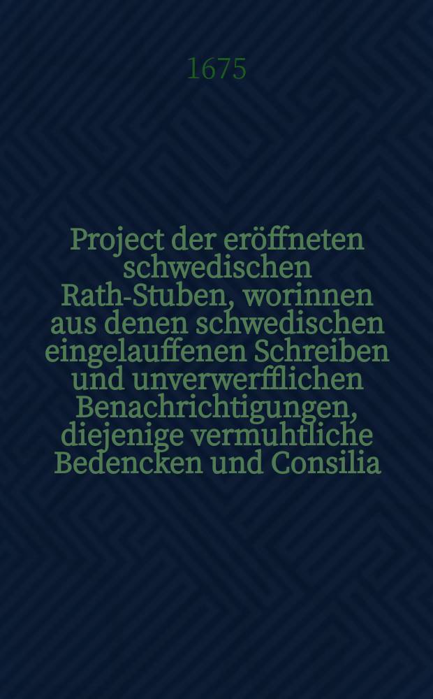 Project der er&ouml;ffneten schwedischen Rath-Stuben, worinnen aus denen schwedischen eingelauffenen Schreiben und unverwerfflichen Benachrichtigungen, diejenige vermuhtliche Bedencken und Consilia, so diese Cron gegen der Hereinbrechung der verd&auml;chtigen Conjuncturen und Ann&auml;herung vielf&auml;ltiger Feinde Waffen, bey der noch zur Zeit zum Widerstand schlecht-bestellte Einrichtung auf dem allgemeinen ausgeschriebenen Reichstage vorzunehmen willens seyn m&ouml;chte, um aus dem augenscheinlichen Labyrinth vortheilhafftig zu entkommen : Der urtheilhafften Welt zu mehrerm Nachdencken auf gut Schwedisch offenbaret und f&uuml;rnemlich einem jeden schwedischer Nation, so daran gelegen, ohne Nachtheil communiciret werden