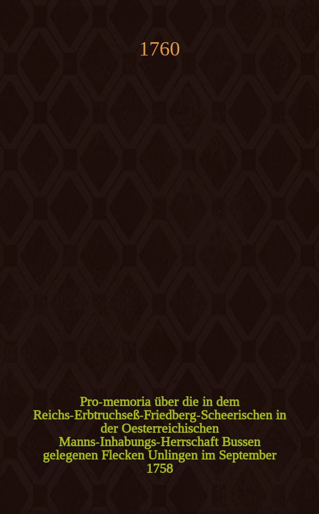Pro-memoria über die in dem Reichs-Erbtruchseß-Friedberg-Scheerischen in der Oesterreichischen Manns-Inhabungs-Herrschaft Bussen gelegenen Flecken Unlingen im September 1758. durch ärgerlichen Vorgang des daselbstigen Herrn Pfarrers von einigen Unterthanen beschehene Sonntags-Entheiligung, und hieraus durch falsche Vorgebungen bedittenen Pfarrers mit der Curia episcopali erwachsene- und endlich bis auf eine Excommunication des Hoch-Gräflich-Dürmentingischen Rath und Canzley-Verwalters Herrn Clavels hinausgelossene Weiterungen