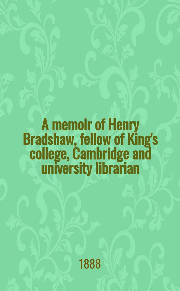 A memoir of Henry Bradshaw, fellow of King's college, Cambridge and university librarian
