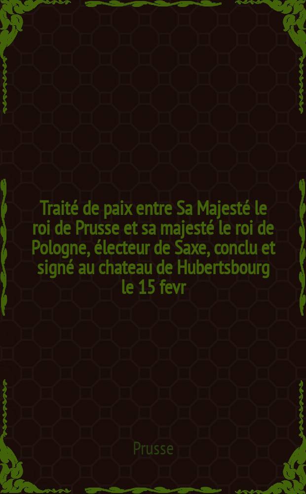 Traité de paix entre Sa Majesté le roi de Prusse et sa majesté le roi de Pologne, électeur de Saxe, conclu et signé au chateau de Hubertsbourg le 15 fevr. 1763