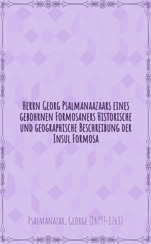 Herrn Georg Psalmanaazaars eines gebohrnen Formosaners Historische und geographische Beschreibung der Insul Formosa : Nebst beygefügten Ursachen, warum sich derselbe zur christl. Religion bekannt