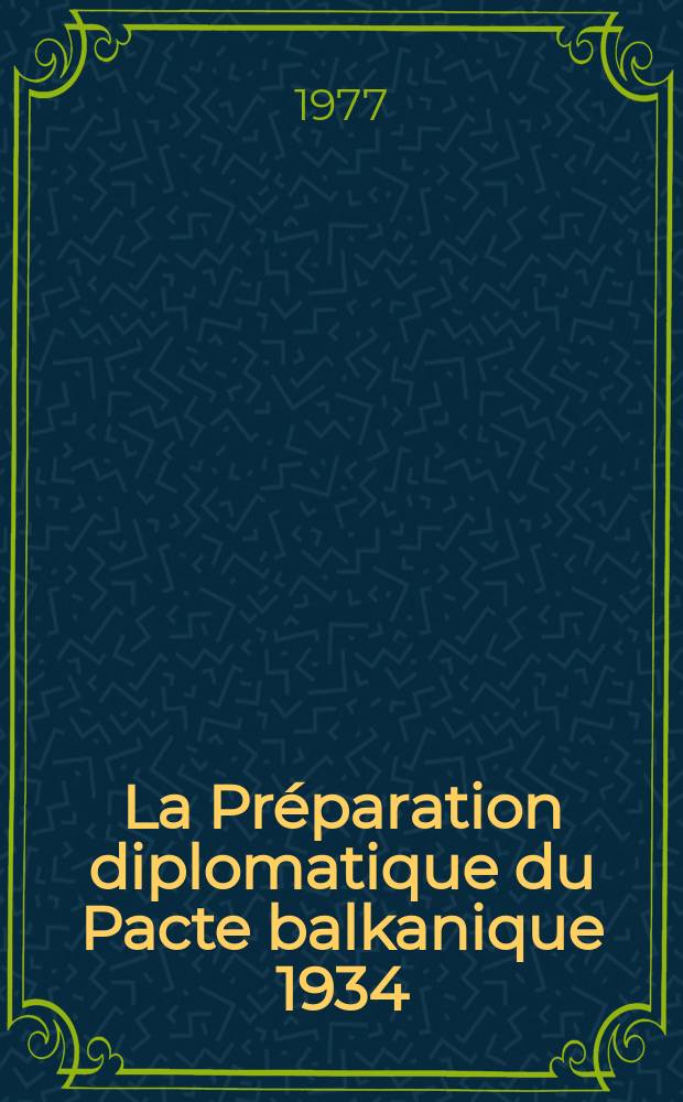 La Préparation diplomatique du Pacte balkanique 1934 : (Recherches sur l'histoire des relations internationales dans les Balkans dans la première moitié des années 30) : Recueil