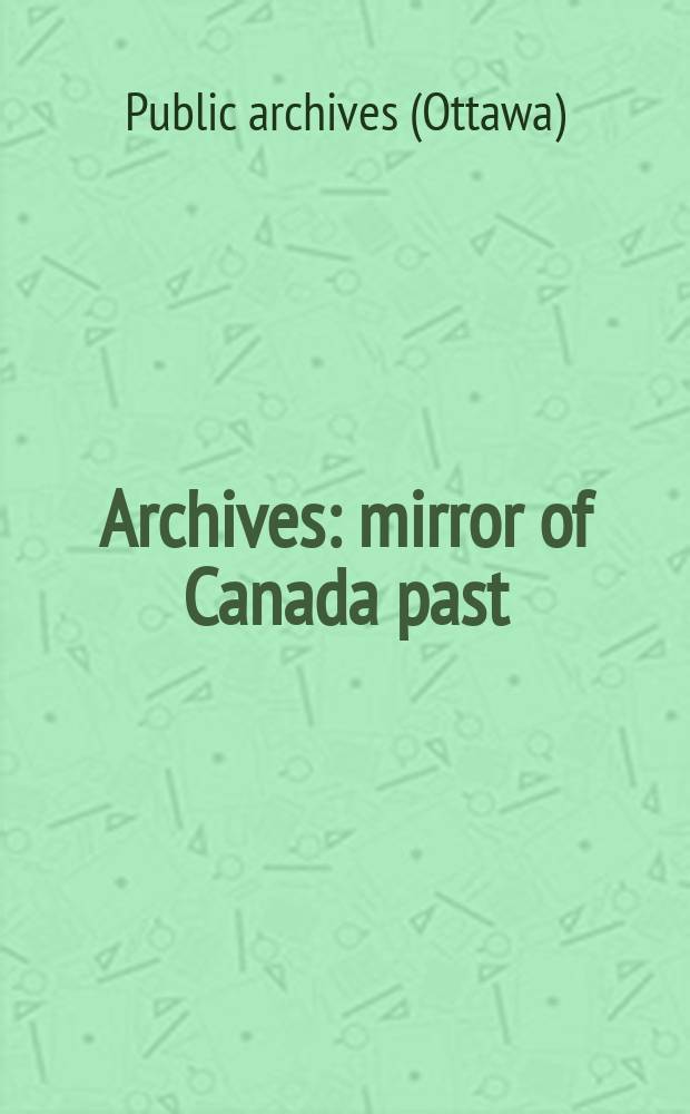 Archives: mirror of Canada past = Archives: miroir du passé du Canada : Catalogue prep. for the centennial exhibition of the Publ. archives of Canada 1972