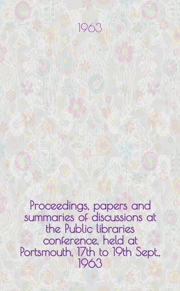 Proceedings, papers and summaries of discussions at the Public libraries conference, held at Portsmouth, 17th to 19th Sept., 1963