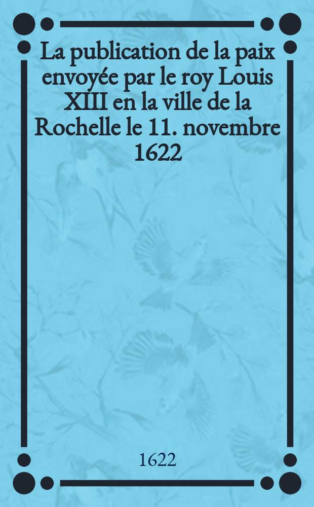 La publication de la paix envoyée par le roy [Louis XIII] en la ville de la Rochelle le 11. novembre 1622 : Avec la réduction & submission du corps de la ville & habitans d'icelle : Ensemble la publication d'icelle en l'armée de monseigneur le comte de Soissons & armée navalle