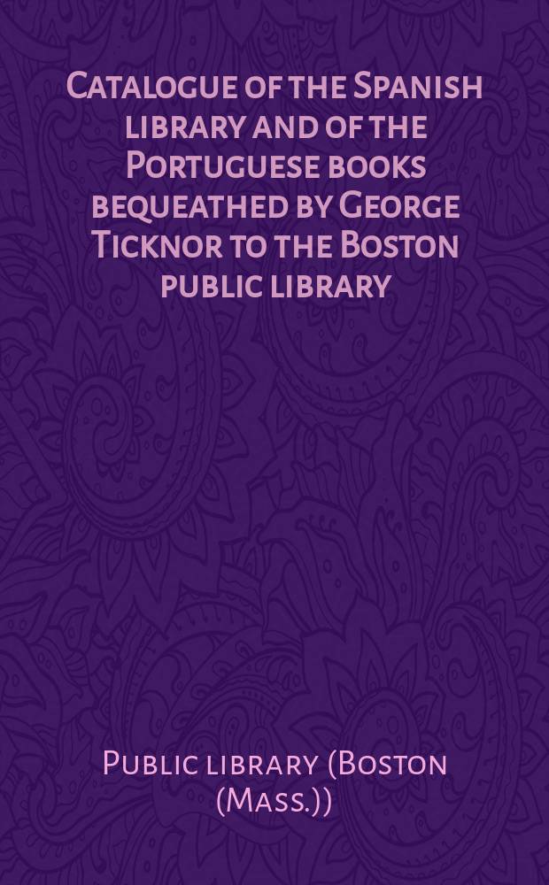 Catalogue of the Spanish library and of the Portuguese books bequeathed by George Ticknor to the Boston public library : Together with the collection of Spanish and Portuguese literature in the general library