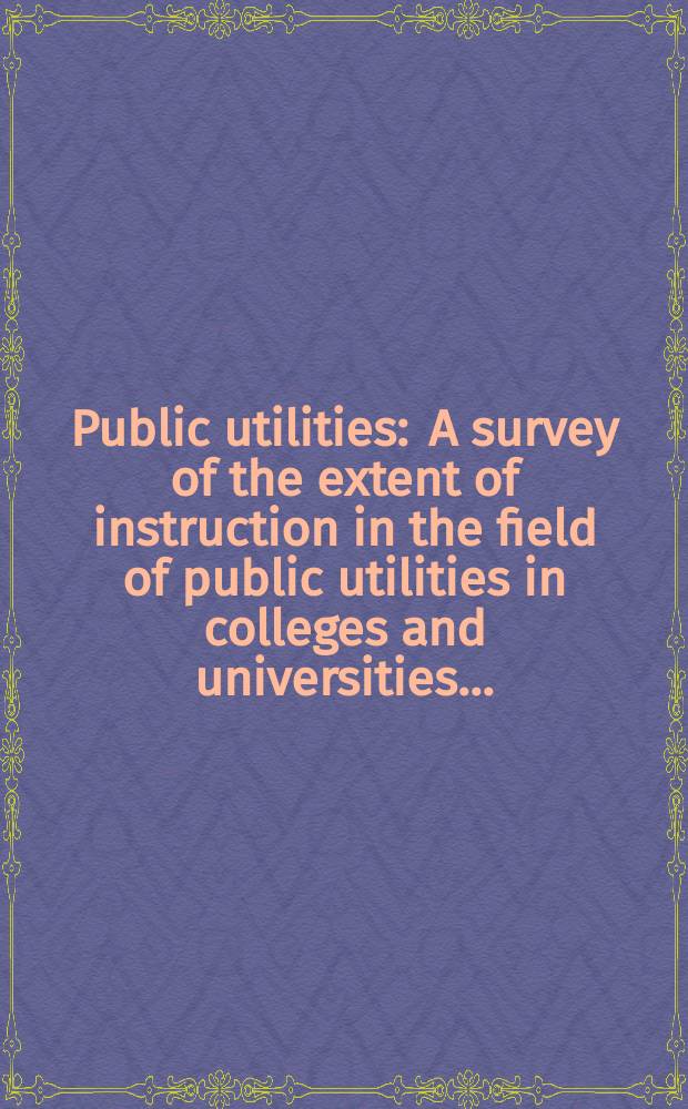 Public utilities : A survey of the extent of instruction in the field of public utilities in colleges and universities ..