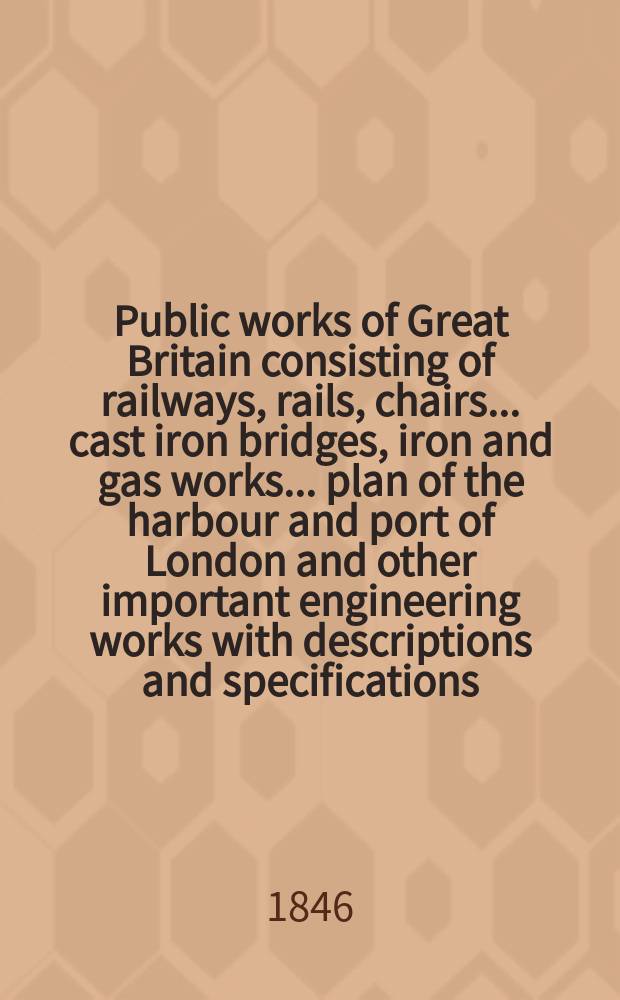 Public works of Great Britain consisting of railways, rails, chairs ... cast iron bridges, iron and gas works ... plan of the harbour and port of London and other important engineering works with descriptions and specifications ...