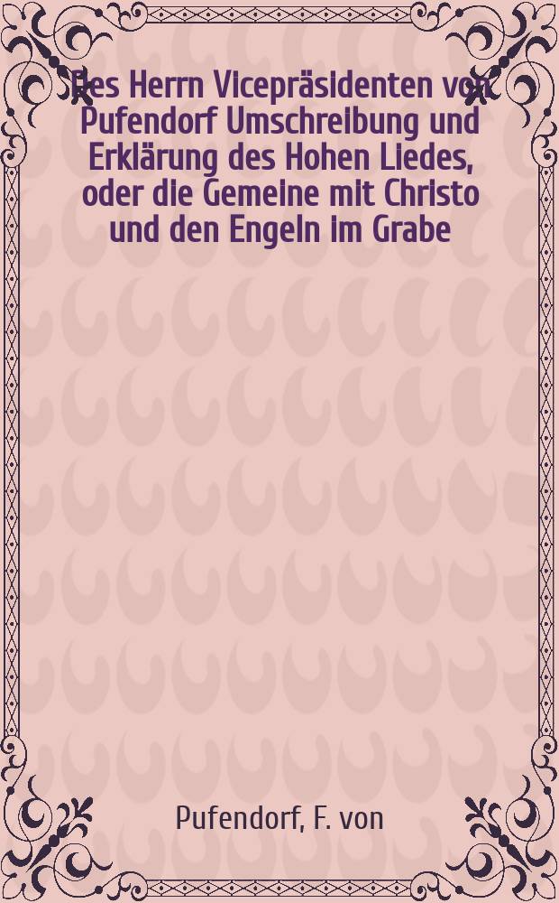 Des Herrn Vicepräsidenten von Pufendorf Umschreibung und Erklärung des Hohen Liedes, oder die Gemeine mit Christo und den Engeln im Grabe : Nebst andern biblischen Erklärungen