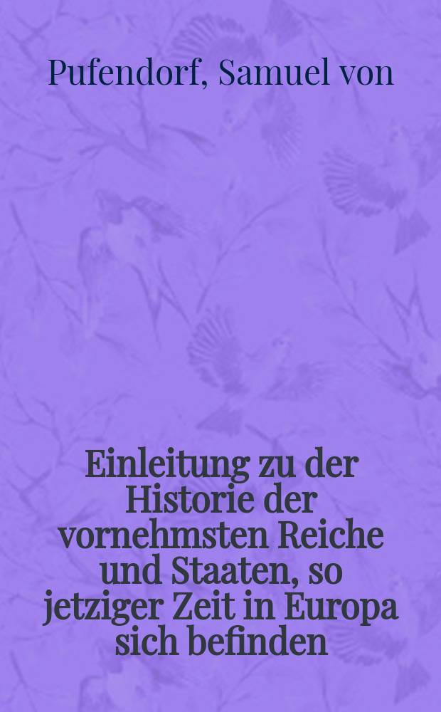 Einleitung zu der Historie der vornehmsten Reiche und Staaten, so jetziger Zeit in Europa sich befinden / Samuelis von Pufendorff; Von neuem gedruckt und biß auf gegenwärtiges Jahr fortgesetzet und vermehret, desgleichen mit Anmerckungen versehen, darinnen des Authoris politische Gedancken nach dermahligem geänderten Zustand der Sachen erläutert sind