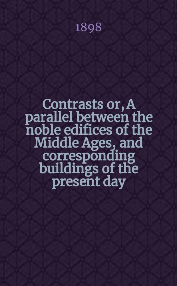 Contrasts or, A parallel between the noble edifices of the Middle Ages, and corresponding buildings of the present day; shewing the present decay of taste : Accompanied by appropriate text