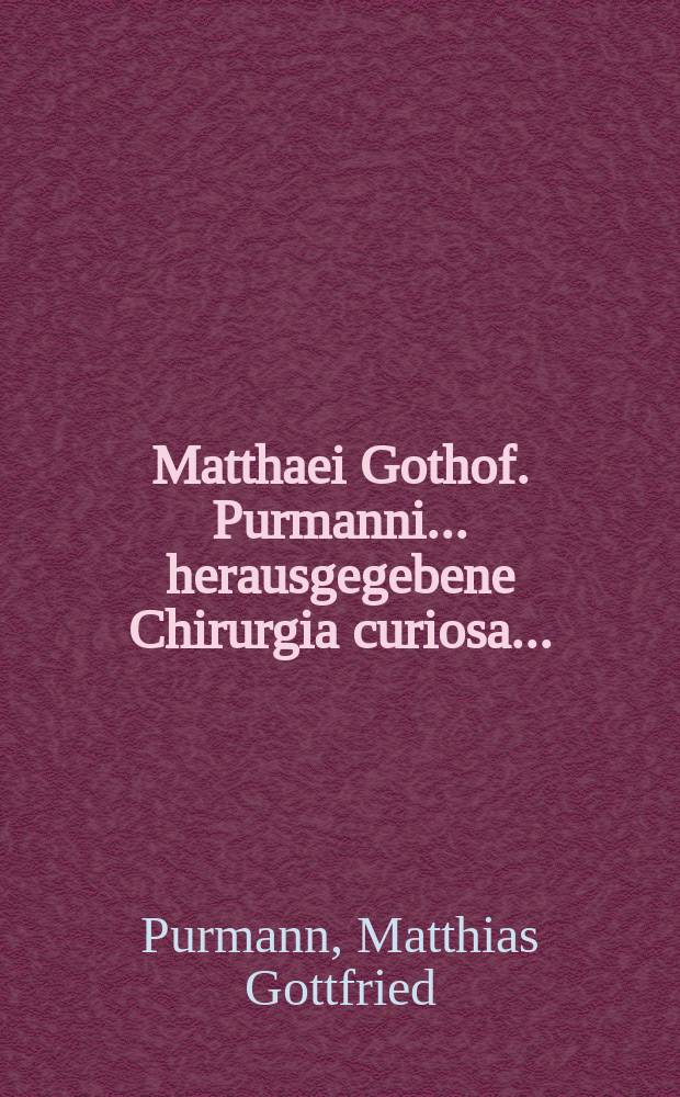 Matthaei Gothof. Purmanni ... herausgegebene Chirurgia curiosa ... : Alles in drey Theil und 73. Capitel abgetheilet, und mit vielen darzu dienenden Kupffer-Tabellen und Registern versehen
