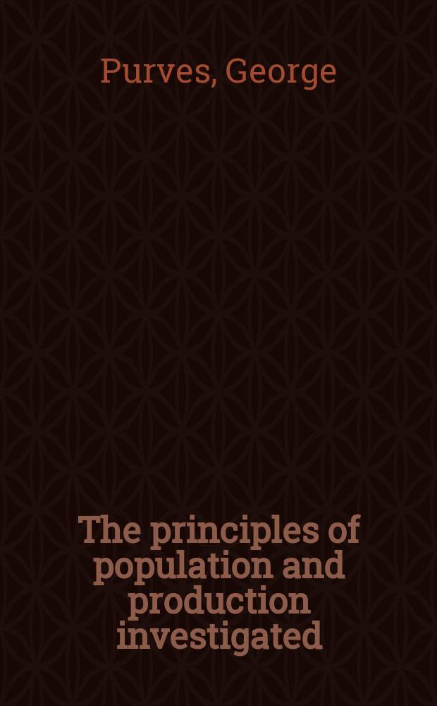 The principles of population and production investigated : And the questions: Does population regulate subsistence, or subsistence population; Has the latter, in its increase, a tendency to augment or diminish the average quantum of employment and wealth; and Should government encourage or check early marriage