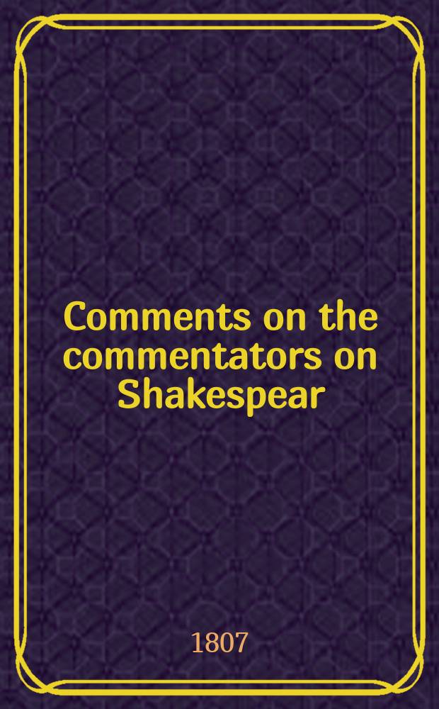 Comments on the commentators on Shakespear : With preliminary observations on his genius and writings : And on the labors of those who have endeavoured to elucidate them
